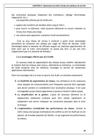 CHAPITRE IV : Optimisation du LAN et études des politiques de sécurité
90
des contraintes physiques (dispersion des ordinateurs, câblage informatique
inapproprié, etc.).
Les propriétés offertes par les VLAN sont :
 support des transferts de données allant jusqu'à 1Gb/s.
 peut couvrir un bâtiment, relier plusieurs bâtiments ou encore s'étendre au
niveau d'un réseau plus large.
 une station peut appartenir a plusieurs VLAN simultanément.
C'est un sous réseau de niveau 2 construit à partir d'une technologie
permettant de cloisonner des réseaux par usage de filtres de sécurité. Cette
technologie balise le domaine de diffusion auquel ces machines appartiennent de
telle sorte que le trafic intra-domaine ne puisse pas être vu par des tiers
n'appartenant pas à ce domaine de diffusion.
2.4.2 Avantages offerts par les VLANs
Ce nouveau mode de segmentation des réseaux locaux modifie radicalement
la manière dont les réseaux sont conçus, administrés et maintenus. La technologie
de VLAN comporte ainsi de nombreux avantages et permet de nombreuses
applications intéressantes.
Parmi les avantages liés à la mise en œuvre d'un VLAN, on retiendra notamment:
La flexibilité de segmentation du réseau. Les utilisateurs et les ressources
entre lesquels les communications sont fréquentes peuvent être regroupés
sans devoir prendre en considération leur localisation physique. Il est aussi
envisageable qu'une station appartienne à plusieurs VLAN en même temps;
La simplification de la gestion. L'ajout de nouveaux éléments ou le
déplacement d'éléments existants peut être réalisé rapidement et
simplement sans devoir manipuler les connexions physiques dans le local
technique;
L'augmentation considérable des performances du réseau. Comme le
trafic réseau d'un groupe d'utilisateurs est confiné au sein du VLAN qui lui est
associé, de la bande passante est libérée, ce qui augmente les performances
du réseau;
 
