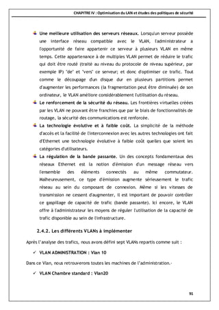 CHAPITRE IV : Optimisation du LAN et études des politiques de sécurité
91
Une meilleure utilisation des serveurs réseaux. Lorsqu'un serveur possède
une interface réseau compatible avec le VLAN, l'administrateur a
l'opportunité de faire appartenir ce serveur à plusieurs VLAN en même
temps. Cette appartenance à de multiples VLAN permet de réduire le trafic
qui doit être routé (traité au niveau du protocole de niveau supérieur, par
exemple IP) "de" et "vers" ce serveur; et donc d'optimiser ce trafic. Tout
comme le découpage d'un disque dur en plusieurs partitions permet
d'augmenter les performances (la fragmentation peut être diminuée) de son
ordinateur, le VLAN améliore considérablement l'utilisation du réseau.
Le renforcement de la sécurité du réseau. Les frontières virtuelles créées
par les VLAN ne pouvant être franchies que par le biais de fonctionnalités de
routage, la sécurité des communications est renforcée.
La technologie évolutive et à faible coût. La simplicité de la méthode
d'accès et la facilité de l'interconnexion avec les autres technologies ont fait
d'Ethernet une technologie évolutive à faible coût quelles que soient les
catégories d'utilisateurs.
La régulation de la bande passante. Un des concepts fondamentaux des
réseaux Ethernet est la notion d'émission d'un message réseau vers
l'ensemble des éléments connectés au même commutateur.
Malheureusement, ce type d'émission augmente sérieusement le trafic
réseau au sein du composant de connexion. Même si les vitesses de
transmission ne cessent d'augmenter, il est important de pouvoir contrôler
ce gaspillage de capacité de trafic (bande passante). Ici encore, le VLAN
offre à l'administrateur les moyens de réguler l'utilisation de la capacité de
trafic disponible au sein de l'infrastructure.
2.4.2. Les différents VLANs à implémenter
Après l’analyse des trafics, nous avons défini sept VLANs repartis comme suit :
 VLAN ADMINISTRATION : Vlan 10
Dans ce Vlan, nous retrouverons toutes les machines de l’administration.·
 VLAN Chambre standard : Vlan20
 