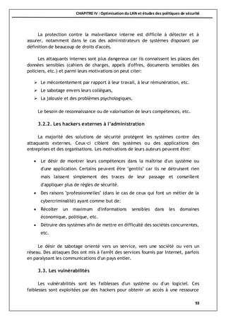 CHAPITRE IV : Optimisation du LAN et études des politiques de sécurité
93
La protection contre la malveillance interne est difficile à détecter et à
assurer, notamment dans le cas des administrateurs de systèmes disposant par
définition de beaucoup de droits d'accès.
Les attaquants internes sont plus dangereux car ils connaissent les places des
données sensibles (cahiers de charges, appels d'offres, documents sensibles des
policiers, etc.) et parmi leurs motivations on peut citer:
 Le mécontentement par rapport à leur travail, à leur rémunération, etc.
 Le sabotage envers leurs collègues,
 La jalousie et des problèmes psychologiques,
Le besoin de reconnaissance ou de valorisation de leurs compétences, etc.
3.2.2. Les hackers externes à l’administration
La majorité des solutions de sécurité protègent les systèmes contre des
attaquants externes. Ceux-ci ciblent des systèmes ou des applications des
entreprises et des organisations. Les motivations de leurs auteurs peuvent être:
 Le désir de montrer leurs compétences dans la maîtrise d'un système ou
d'une application. Certains peuvent être "gentils" car ils ne détruisent rien
mais laissent simplement des traces de leur passage et conseillent
d'appliquer plus de règles de sécurité.
 Des raisons "professionnelles" (dans le cas de ceux qui font un métier de la
cybercriminalité) ayant comme but de:
 Récolter un maximum d'informations sensibles dans les domaines
économique, politique, etc.
 Détruire des systèmes afin de mettre en difficulté des sociétés concurrentes,
etc.
Le désir de sabotage orienté vers un service, vers une société ou vers un
réseau. Des attaques Dos ont mis à l'arrêt des services fournis par Internet, parfois
en paralysant les communications d'un pays entier.
3.3. Les vulnérabilités
Les vulnérabilités sont les faiblesses d'un système ou d'un logiciel. Ces
faiblesses sont exploitées par des hackers pour obtenir un accès à une ressource
 