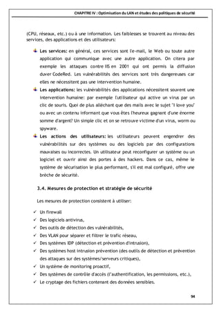 CHAPITRE IV : Optimisation du LAN et études des politiques de sécurité
94
(CPU, réseaux, etc.) ou à une information. Les faiblesses se trouvent au niveau des
services, des applications et des utilisateurs:
Les services: en général, ces services sont l'e-mail, le Web ou toute autre
application qui communique avec une autre application. On citera par
exemple les attaques contre IIS en 2001 qui ont permis la diffusion
duver CodeRed. Les vulnérabilités des services sont très dangereuses car
elles ne nécessitent pas une intervention humaine.
Les applications: les vulnérabilités des applications nécessitent souvent une
intervention humaine: par exemple l'utilisateur qui active un virus par un
clic de souris. Quoi de plus alléchant que des mails avec le sujet "I love you"
ou avec un contenu informant que vous êtes l'heureux gagnant d'une énorme
somme d'argent? Un simple clic et on se retrouve victime d'un virus, worm ou
spyware.
Les actions des utilisateurs: les utilisateurs peuvent engendrer des
vulnérabilités sur des systèmes ou des logiciels par des configurations
mauvaises ou incorrectes. Un utilisateur peut reconfigurer un système ou un
logiciel et ouvrir ainsi des portes à des hackers. Dans ce cas, même le
système de sécurisation le plus performant, s'il est mal configuré, offre une
brèche de sécurité.
3.4. Mesures de protection et stratégie de sécurité
Les mesures de protection consistent à utiliser:
 Un firewall
 Des logiciels antivirus,
 Des outils de détection des vulnérabilités,
 Des VLAN pour séparer et filtrer le trafic réseau,
 Des systèmes IDP (détection et prévention d'intrusion),
 Des systèmes host intrusion prévention (des outils de détection et prévention
des attaques sur des systèmes/serveurs critiques),
 Un système de monitoring proactif,
 Des systèmes de contrôle d'accès (l’authentification, les permissions, etc.),
 Le cryptage des fichiers contenant des données sensibles.
 