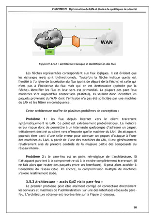 CHAPITRE IV : Optimisation du LAN et études des politiques de sécurité
98
Les flèches représentées correspondent aux flux logiques. Il est évident que
les échanges réels sont bidirectionnels. Toutefois la flèche indique quelle est
l’entité à l’origine de la création du flux (point de départ de la flèche) et celle qui
n’est pas à l’initiative du flux mais qui en est destinataire (pointée par la
flèche). Identifier les flux et leur sens est primordial. La plupart des pare-feux
modernes sont aujourd’hui contextuels (stateful). Ils sauront donc identifier les
paquets provenant du WAN dont l’émission n’a pas été sollicitée par une machine
du LAN et les filtrer en conséquence.
Cette architecture souffre de plusieurs problèmes de conception :
Problème 1 : les flux depuis Internet vers le client traversent
systématiquement le LAN. Ce point est extrêmement problématique. La moindre
erreur risque donc de permettre à un internaute quelconque d’adresser un paquet
initialement destiné au client vers n’importe quelle machine du LAN. Un attaquant
pourrait tirer parti d’une telle erreur pour adresser un paquet d’attaque à l’une
des machines du LAN. A partir de l’une des machines du LAN, il est généralement
relativement aisé de prendre contrôle de la majeure partie des composants du
réseau interne.
Problème 2 : le pare-feu est un point névralgique de l’architecture. Si
l’attaquant parvient à le compromettre où à le rendre complètement traversant (il
ne fait alors que router des paquets entre ses interfaces), il peut alors accéder à
l’ensemble du réseau cible. Ici encore, la compromission multiple de machines
s’avère relativement aisée.
3.5.2 Architecture « accès DMZ via le pare-feu »
Le premier problème peut être aisément corrigé en connectant directement
les serveurs et machines de l’administration sur une des interfaces réseau du pare-
feu. L’architecture obtenue est représentée sur la Figure ci-dessous.
Figure IV.3.5.1 : architecture basique et identification des flux
 