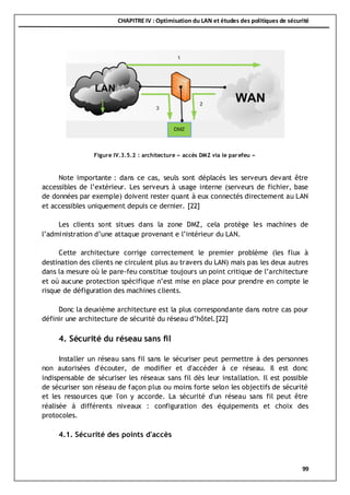 CHAPITRE IV : Optimisation du LAN et études des politiques de sécurité
99
Note importante : dans ce cas, seuls sont déplacés les serveurs devant être
accessibles de l’extérieur. Les serveurs à usage interne (serveurs de fichier, base
de données par exemple) doivent rester quant à eux connectés directement au LAN
et accessibles uniquement depuis ce dernier. [22]
Les clients sont situes dans la zone DMZ, cela protège les machines de
l’administration d’une attaque provenant e l’intérieur du LAN.
Cette architecture corrige correctement le premier problème (les flux à
destination des clients ne circulent plus au travers du LAN) mais pas les deux autres
dans la mesure où le pare-feu constitue toujours un point critique de l’architecture
et où aucune protection spécifique n’est mise en place pour prendre en compte le
risque de défiguration des machines clients.
Donc la deuxième architecture est la plus correspondante dans notre cas pour
définir une architecture de sécurité du réseau d’hôtel.[22]
4. Sécurité du réseau sans fil
Installer un réseau sans fil sans le sécuriser peut permettre à des personnes
non autorisées d'écouter, de modifier et d'accéder à ce réseau. Il est donc
indispensable de sécuriser les réseaux sans fil dès leur installation. Il est possible
de sécuriser son réseau de façon plus ou moins forte selon les objectifs de sécurité
et les ressources que l'on y accorde. La sécurité d'un réseau sans fil peut être
réalisée à différents niveaux : configuration des équipements et choix des
protocoles.
4.1. Sécurité des points d'accès
Figure IV.3.5.2 : architecture « accès DMZ via le parefeu »
 