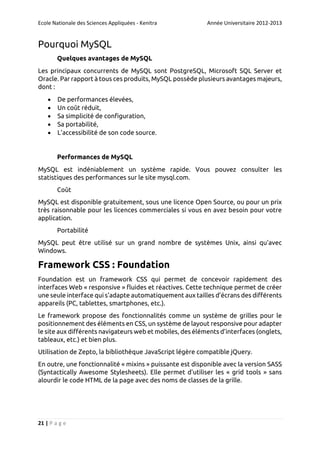 Ecole Nationale des Sciences Appliquées - Kenitra

Année Universitaire 2012-2013

Pourquoi MySQL
Quelques avantages de MySQL
Les principaux concurrents de MySQL sont PostgreSQL, Microsoft SQL Server et
Oracle. Par rapport à tous ces produits, MySQL possède plusieurs avantages majeurs,
dont :






De performances élevées,
Un coût réduit,
Sa simplicité de configuration,
Sa portabilité,
L'accessibilité de son code source.

Performances de MySQL
MySQL est indéniablement un système rapide. Vous pouvez consulter les
statistiques des performances sur le site mysql.com.
Coût
MySQL est disponible gratuitement, sous une licence Open Source, ou pour un prix
très raisonnable pour les licences commerciales si vous en avez besoin pour votre
application.
Portabilité
MySQL peut être utilisé sur un grand nombre de systèmes Unix, ainsi qu'avec
Windows.

Framework CSS : Foundation
Foundation est un framework CSS qui permet de concevoir rapidement des
interfaces Web « responsive » fluides et réactives. Cette technique permet de créer
une seule interface qui s’adapte automatiquement aux tailles d’écrans des différents
appareils (PC, tablettes, smartphones, etc.).
Le framework propose des fonctionnalités comme un système de grilles pour le
positionnement des éléments en CSS, un système de layout responsive pour adapter
le site aux différents navigateurs web et mobiles, des éléments d’interfaces (onglets,
tableaux, etc.) et bien plus.
Utilisation de Zepto, la bibliothèque JavaScript légère compatible jQuery.
En outre, une fonctionnalité « mixins » puissante est disponible avec la version SASS
(Syntactically Awesome Stylesheets). Elle permet d'utiliser les « grid tools » sans
alourdir le code HTML de la page avec des noms de classes de la grille.

21 | P a g e

 