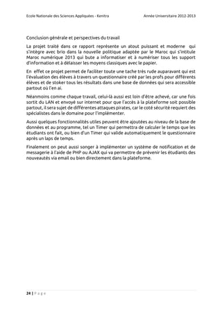 Ecole Nationale des Sciences Appliquées - Kenitra

Année Universitaire 2012-2013

Conclusion générale et perspectives du travail
La projet traité dans ce rapport représente un atout puissant et moderne qui
s’intègre avec brio dans la nouvelle politique adaptée par le Maroc qui s’intitule
Maroc numérique 2013 qui bute a informatiser et à numériser tous les support
d’information et à délaisser les moyens classiques avec le papier.
En effet ce projet permet de faciliter toute une tache très rude auparavant qui est
l’évaluation des élèves à travers un questionnaire créé par les profs pour différents
élèves et de stoker tous les résultats dans une base de données qui sera accessible
partout où l’en ai.
Néanmoins comme chaque travail, celui-là aussi est loin d’être achevé, car une fois
sortit du LAN et envoyé sur internet pour que l’accès à la plateforme soit possible
partout, il sera sujet de différentes attaques pirates, car le coté sécurité requiert des
spécialistes dans le domaine pour l’implémenter.
Aussi quelques fonctionnalités utiles peuvent être ajoutées au niveau de la base de
données et au programme, tel un Timer qui permettra de calculer le temps que les
étudiants ont fait, ou bien d’un Timer qui valide automatiquement le questionnaire
après un laps de temps.
Finalement on peut aussi songer à implémenter un système de notification et de
messagerie à l’aide de PHP ou AJAX qui va permettre de prévenir les étudiants des
nouveautés via email ou bien directement dans la plateforme.

24 | P a g e

 