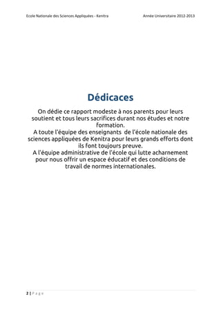 Ecole Nationale des Sciences Appliquées - Kenitra

Année Universitaire 2012-2013

Dédicaces
On dédie ce rapport modeste à nos parents pour leurs
soutient et tous leurs sacrifices durant nos études et notre
formation.
A toute l’équipe des enseignants de l’école nationale des
sciences appliquées de Kenitra pour leurs grands efforts dont
ils font toujours preuve.
A l’équipe administrative de l’école qui lutte acharnement
pour nous offrir un espace éducatif et des conditions de
travail de normes internationales.

2|Page

 