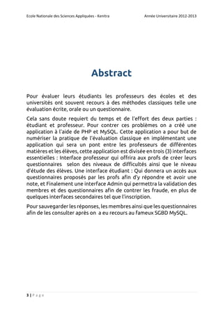 Ecole Nationale des Sciences Appliquées - Kenitra

Année Universitaire 2012-2013

Abstract
Pour évaluer leurs étudiants les professeurs des écoles et des
universités ont souvent recours à des méthodes classiques telle une
évaluation écrite, orale ou un questionnaire.
Cela sans doute requiert du temps et de l’effort des deux parties :
étudiant et professeur. Pour contrer ces problèmes on a créé une
application à l’aide de PHP et MySQL. Cette application a pour but de
numériser la pratique de l’évaluation classique en implémentant une
application qui sera un pont entre les professeurs de différentes
matières et les élèves, cette application est divisée en trois (3) interfaces
essentielles : Interface professeur qui offrira aux profs de créer leurs
questionnaires selon des niveaux de difficultés ainsi que le niveau
d’étude des élèves. Une interface étudiant : Qui donnera un accès aux
questionnaires proposés par les profs afin d’y répondre et avoir une
note, et Finalement une interface Admin qui permettra la validation des
membres et des questionnaires afin de contrer les fraude, en plus de
quelques interfaces secondaires tel que l’inscription.
Pour sauvegarder les réponses, les membres ainsi que les questionnaires
afin de les consulter après on a eu recours au fameux SGBD MySQL.

3|Page

 