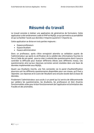 Ecole Nationale des Sciences Appliquées - Kenitra

Année Universitaire 2012-2013

Résumé du travail
Le travail consiste à réaliser une application de génératrice de formulaire. Cette
application a été entièrement codé en PHP et MySQL ce qui permettra sa portabilité
et qui va faciliter l’accès aux données n’importe quand et n’ importe où.
Cette application se divise en trois parties majeures :




Espace professeurs
Espace étudiant
Espace administration

Donc un professeur, après s’être enregistré attendra sa validation auprès de
l’administrateur qui après la vérification de la validité des informations fournies le
fera à l’aide de son panel, pourra créer à volonté des questionnaires dont il pourra
contrôler la difficulté pour évaluer différents élèves avec différents niveau. Ces
questionnaires ainsi qu’aux réponses correctes seront stockées dans une base de
données implémentée sous MySQL.
Quant aux Etudiants inscrits, une fois connectés via le panel d’authentification
pourrons voir les différents questionnaires disponibles pour son niveau, qu’il faut y
répondre. Les réponses et le score de l’étudiant sera ensuite stocké dans la base de
données.
Finalement l’administrateur aura accès à un panel qui lui servira de télécommande
qui validera les questionnaires, les étudiants, les professeurs et bien d’autres
fonctionnalités utiles pour le bon fonctionnement de l’application et la limitation des
fraudes et des anomalies.

4|Page

 