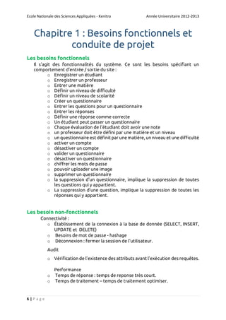 Ecole Nationale des Sciences Appliquées - Kenitra

Année Universitaire 2012-2013

Chapitre 1 : Besoins fonctionnels et
conduite de projet
Les besoins fonctionnels
Il s'agit des fonctionnalités du système. Ce sont les besoins spécifiant un
comportement d'entrée / sortie du site :
o Enregistrer un étudiant
o Enregistrer un professeur
o Entrer une matière
o Définir un niveau de difficulté
o Définir un niveau de scolarité
o Créer un questionnaire
o Entrer les questions pour un questionnaire
o Entrer les réponses
o Définir une réponse comme correcte
o Un étudiant peut passer un questionnaire
o Chaque évaluation de l’étudiant doit avoir une note
o un professeur doit être défini par une matière et un niveau
o un questionnaire est définit par une matière, un niveau et une difficulté
o activer un compte
o désactiver un compte
o valider un questionnaire
o désactiver un questionnaire
o chiffrer les mots de passe
o pouvoir uploader une image
o supprimer un questionnaire
o la suppression d’un questionnaire, implique la suppression de toutes
les questions qui y appartient.
o La suppression d’une question, implique la suppression de toutes les
réponses qui y appartient.

Les besoin non-fonctionnels
Connectivité :
o Établissement de la connexion à la base de donnée (SELECT, INSERT,
UPDATE et DELETE)
o Besoins de mot de passe - hashage
o Déconnexion : fermer la session de l’utilisateur.
Audit
o Vérification de l’existence des attributs avant l’exécution des requêtes.
Performance
o Temps de réponse : temps de reponse très court.
o Temps de traitement – temps de traitement optimiser.

6|Page

 
