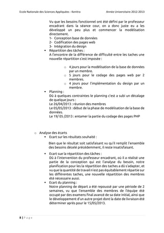 Ecole Nationale des Sciences Appliquées - Kenitra



Année Universitaire 2012-2013

Vu que les besoins fonctionnel ont été défini par le professeur
encadrant dans la séance cour, on a donc juste eu a les
développé un peu plus et commencer la modélisation
directement.
1- Conception base de données
2- Codification des pages web
3- Intégration du design
Répartition des tâches :
A l’encontre de la différence de difficulté entre les taches une
nouvelle répartition s’est imposée :
o 4 jours pour la modélisation de la base de données
par un membre.
o 5 jours pour le codage des pages web par 2
membres.
o 4 jours pour l’implémentation du design par un
membre.



Planning :
Dû à quelques contraintes le planning c’est a subi un décalage
de quelque jours :
Le 26/04/2013 : réunion des membres
Le 05/05/2013 : début de la phase de modélisation de la base de
données.
Le 19/ 05 /2013 : entamer la partie du codage des pages PHP

o Analyse des écarts
 Ecart sur les résultats souhaité :
Bien que le résultat soit satisfaisant vu qu’il remplit l’ensemble
des besoins décelé précédemment, il reste insatisfaisant.




8|Page

Ecart sue la répartition des tâches :
Dû à l’intervention du professeur encadrant, où il a réalisé une
partie de la conception qui est l’analyse du besoin, notre
planification pour les la répartition des taches a dû s’adapter, et
vu que la quantité de travail n’est pas équitablement répartie sur
les différentes taches, une nouvelle répartition des membres
été nécessaire aussi.
Ecart du planning :
Notre planning de départ a été repoussé par une période de 2
semaines, vu que l’ensemble des membres de l’équipe été
occupé par des examens final avancé de sa date initial, ainsi que
le développement d’un autre projet dont la date de livraison été
déterminer après pour le 15/05/2013.

 