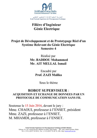 ‫المدرسة‬‫العليا‬‫ألساتذة‬‫التعليم‬‫التقني‬
Ecole Normale Supérieure de l’Enseignement Technique
Ecole Normale Supérieure de l’Enseignement Technique (ENSET-Rabat)
Adresse: Av. de l’Armée Royale, Madinat Al Irfane, Riad, Rabat - BP : 6207, Rabat-Instituts, Rabat
Tél.: (+212) (0)537 56 40 62, Fax : (+212) (0)537 56 40 76, URL: http://enset.um5s.ac.ma
Filière d’Ingénieur
Génie Electrique
Projet de Développement et de Prototypage Réel d'un
Système Relevant du Génie Electrique
Semestre 4
Réalisé par
Mr. BADDOU Mohammed
Mr. AIT MELLAL Ismail
Encadré par
Prof. ZAZI Malika
Sous le thème
ROBOT SUPERVISEUR :
ACQUISITION ET ECHANGE DE DONNEES PAR UN
PROTOCOLE DE COMMUNICATION SANS FIL
Soutenue le 15 Juin 2016, devant le jury :
Mme. CHAOUI, professeur à l’ENSET, président
Mme. ZAZI, professeur à l’ENSET,
M. MHAMDI, professeur à l’ENSET.
 