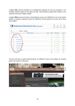 L’onglet ‘Site’ permet d’accéder à la configuration générale du site, par exemple si l’on
souhaite mettre le signe en hors ligne, de créer des utilisateurs, gestion des médias, si l’on
souhaite mettre des images en ligne…
L’onglet ‘Menu’ permet de gérer l’ensemble des menus qui s’afficheront sur le site ‘partie
public). La capture ci-dessous montre les différents menus présents sur notre site et leurs
sous-onglets.
Une fois crée dans la partie administration, les différents menus sont visibles sur la partie
public (voir capture ci-dessous).
10
 