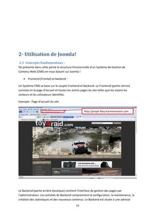 2- Utilisation de Joomla!
2.1 Concepts fondamentaux :
On présente dans cette partie la structure fonctionnelle d’un Système de Gestion de
Contenu Web (CMS) en nous basant sur Joomla !
 Frontend (Frontal) et backend :
Un Système CMS se base sur le couple Frontend et Backend. Le Frontend (partie vitrine)
consiste en la page d’accueil et toutes les autres pages du site telles que les voient les
visiteurs et les utilisateurs identifiés.
Exemple : Page d’accueil du site
Le Backend (partie arrière-boutique) contient l’interface de gestion des pages par
l’administrateur. Les activités de Backend comprennent la configuration, la maintenance, la
création des statistiques et des nouveaux contenus. Le Backend est située à une adresse
13
http://projet 4toy.harmonieslash.com
 