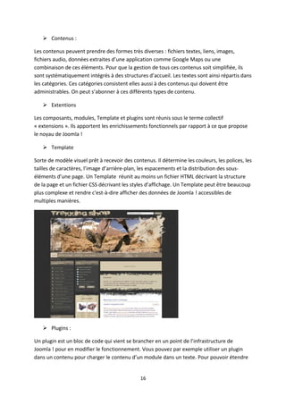  Contenus :
Les contenus peuvent prendre des formes très diverses : fichiers textes, liens, images,
fichiers audio, données extraites d’une application comme Google Maps ou une
combinaison de ces éléments. Pour que la gestion de tous ces contenus soit simplifiée, ils
sont systématiquement intégrés à des structures d’accueil. Les textes sont ainsi répartis dans
les catégories. Ces catégories consistent elles aussi à des contenus qui doivent être
administrables. On peut s’abonner à ces différents types de contenu.
 Extentions
Les composants, modules, Template et plugins sont réunis sous le terme collectif
« extensions ». Ils apportent les enrichissements fonctionnels par rapport à ce que propose
le noyau de Joomla !
 Template
Sorte de modèle visuel prêt à recevoir des contenus. Il détermine les couleurs, les polices, les
tailles de caractères, l’image d’arrière-plan, les espacements et la distribution des sous-
éléments d’une page. Un Template réunit au moins un fichier HTML décrivant la structure
de la page et un fichier CSS décrivant les styles d’affichage. Un Template peut être beaucoup
plus complexe et rendre c'est-à-dire afficher des données de Joomla ! accessibles de
multiples manières.
 Plugins :
Un plugin est un bloc de code qui vient se brancher en un point de l’infrastructure de
Joomla ! pour en modifier le fonctionnement. Vous pouvez par exemple utiliser un plugin
dans un contenu pour charger le contenu d’un module dans un texte. Pour pouvoir étendre
16
 