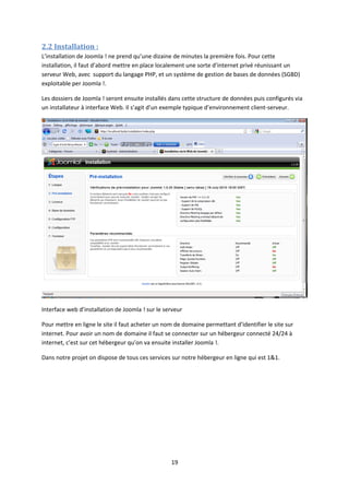 2.2 Installation :
L’installation de Joomla ! ne prend qu’une dizaine de minutes la première fois. Pour cette
installation, il faut d’abord mettre en place localement une sorte d’internet privé réunissant un
serveur Web, avec support du langage PHP, et un système de gestion de bases de données (SGBD)
exploitable per Joomla !.
Les dossiers de Joomla ! seront ensuite installés dans cette structure de données puis configurés via
un installateur à interface Web. Il s’agit d’un exemple typique d’environnement client-serveur.
Interface web d’installation de Joomla ! sur le serveur
Pour mettre en ligne le site il faut acheter un nom de domaine permettant d’identifier le site sur
internet. Pour avoir un nom de domaine il faut se connecter sur un hébergeur connecté 24/24 à
internet, c’est sur cet hébergeur qu’on va ensuite installer Joomla !.
Dans notre projet on dispose de tous ces services sur notre hébergeur en ligne qui est 1&1.
19
 
