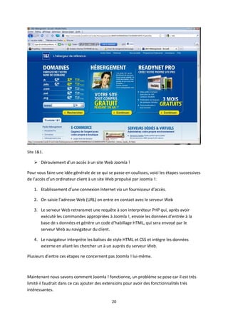 Site 1&1.
 Déroulement d’un accès à un site Web Joomla !
Pour vous faire une idée générale de ce qui se passe en coulisses, voici les étapes successives
de l’accès d’un ordinateur client à un site Web propulsé par Joomla !:
1. Etablissement d’une connexion Internet via un fournisseur d’accès.
2. On saisie l’adresse Web (URL) on entre en contact avec le serveur Web
3. Le serveur Web retransmet une requête à son interpréteur PHP qui, après avoir
exécuté les commandes appropriées à Joomla !, envoie les données d’entrée à la
base de s données et génère un code d’habillage HTML, qui sera envoyé par le
serveur Web au navigateur du client.
4. Le navigateur interprète les balises de style HTML et CSS et intègre les données
externe en allant les chercher un à un auprès du serveur Web.
Plusieurs d’entre ces étapes ne concernent pas Joomla ! lui-même.
Maintenant nous savons comment Joomla ! fonctionne, un problème se pose car il est très
limité il faudrait dans ce cas ajouter des extensions pour avoir des fonctionnalités très
intéressantes.
20
 
