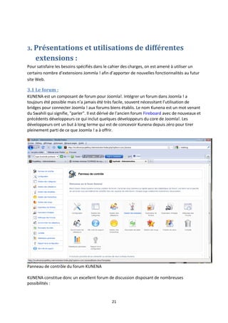 3. Présentations et utilisations de différentes
extensions :
Pour satisfaire les besoins spécifiés dans le cahier des charges, on est amené à utiliser un
certains nombre d’extensions Jommla ! afin d’apporter de nouvelles fonctionnalités au futur
site Web.
3.1 Le forum :
KUNENA est un composant de forum pour Joomla!. Intégrer un forum dans Joomla ! a
toujours été possible mais n’a jamais été très facile, souvent nécessitant l’utilisation de
bridges pour connecter Joomla ! aux forums biens établis. Le nom Kunena est un mot venant
du Swahili qui signifie, "parler". Il est dérivé de l'ancien forum Fireboard avec de nouveaux et
précédents développeurs ce qui inclut quelques développeurs du core de Joomla!. Les
développeurs ont un but à long terme qui est de concevoir Kunena depuis zéro pour tirer
pleinement parti de ce que Joomla ! a à offrir.
Panneau de contrôle du forum KUNENA
KUNENA constitue donc un excellent forum de discussion disposant de nombreuses
possibilités :
21
 