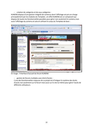 - création de catégories et de sous-catégories :
KUNENA dispose d’une gestion intégrée de contenus dont l’affichage est pris en charge
principalement par les modules du Template ; en effet KUNENA est un composant qui
dispose de toutes les fonctionnalités possibles pour gérer non seulement le contenu mais
aussi l’affichage du contenu et cela en utilisant le corps du Template de base :
En rouge : l’interface d’accueil du forum KUNENA
- gestion de forums multiples avec droit d’accès :
L’une des fonctionnalités majeures de ce projet est d’intégrer le système des droits
d’accès non seulement sur le forum mais aussi sur le site lui-même pour gérer l’accès de
différents utilisateurs.
22
 