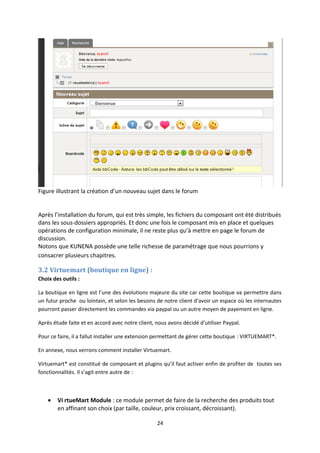 Figure illustrant la création d’un nouveau sujet dans le forum
Après l’installation du forum, qui est très simple, les fichiers du composant ont été distribués
dans les sous-dossiers appropriés. Et donc une fois le composant mis en place et quelques
opérations de configuration minimale, il ne reste plus qu’à mettre en page le forum de
discussion.
Notons que KUNENA possède une telle richesse de paramétrage que nous pourrions y
consacrer plusieurs chapitres.
3.2 Virtuemart (boutique en ligne) :
Choix des outils :
La boutique en ligne est l’une des évolutions majeure du site car cette boutique va permettre dans
un futur proche ou lointain, et selon les besoins de notre client d’avoir un espace où les internautes
pourront passer directement les commandes via paypal ou un autre moyen de payement en ligne.
Après étude faite et en accord avec notre client, nous avons décidé d’utiliser Paypal.
Pour ce faire, il a fallut installer une extension permettant de gérer cette boutique : VIRTUEMART*.
En annexe, nous verrons comment installer Virtuemart.
Virtuemart* est constitué de composant et plugins qu’il faut activer enfin de profiter de toutes ses
fonctionnalités. Il s’agit entre autre de :
• Vi rtueMart Module : ce module permet de faire de la recherche des produits tout
en affinant son choix (par taille, couleur, prix croissant, décroissant).
24
 