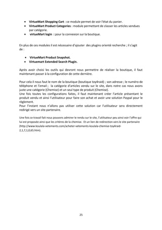 • VirtueMart Shopping Cart : ce module permet de voir l'état du panier.
• VirtueMart Product Categories : module permettant de classer les articles vendues
par catégorie.
• virtueMart login : pour la connexion sur la boutique.
En plus de ces modules il est nécessaire d’ajouter des plugins orienté recherche ; il s’agit
de :
• VirtueMart Product Snapshot.
• Virtuemart Extended Search Plugin.
Après avoir choisi les outils qui devront nous permettre de réaliser la boutique, il faut
maintenant passer à la configuration de cette dernière.
Pour cela il nous faut le nom de la boutique (boutique toy4raid) ; son adresse ; le numéro de
téléphone et l’email ; la catégorie d’articles vendu sur le site, dans notre cas nous avons
juste une catégorie (Chemise) et un seul type de produit (Chemise).
Une fois toutes les configurations faites, il faut maintenant créer l’article présentant le
produit vendu et ainsi l’utilisateur pour faire son achat et avoir une solution Paypal pour le
règlement.
Pour l’instant nous n’allons pas utiliser cette solution car l’utilisateur sera directement
redirigé vers un site partenaire.
Une fois ce travail fait nous pouvons admirer le rendu sur le site, l’utilisateur peu ainsi voir l’offre qui
lui est proposée ainsi que les critères de la chemise. Et un lien de redirection vers le site partenaire
(http://www.koulala-vetements.com/acheter-vetements-koulala-chemise-toy4raid-
2,1,7,1,0,65.htm).
25
 