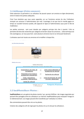 3.4 AdsManager (Petites annonces) :
Cette extension va permettre à un utilisateur de pouvoir passer son annonce en ligne directement,
entrer le texte et les photos adéquates.
C’est l’une évolution que nous avons apportée, car sur l’ancienne version du site, l’utilisateur
envoyait son annonce à l’administrateur par mail. L’avantage ici est que tout le monde gagne en
temps car aussitôt l’annonce postée, elle apparait en ligne et l’administrateur joue juste le rôle de
modérateur.
Les petites annonces sont aussi classées par catégorie principe très cher à joomla ! Cela va
permettre De faire des recherches par catégorie et de bien classer les annonces ; cette technique est
très avantageuse, car nous pourrions avoir plusieurs annonces tout en se retrouvant facilement.
L’utilisateur peut voir toutes ses annonces et le modifier à chaque fois.
3.5 hwdPhotoShare Photos :
hwdPhotoShare est une galerie de photos Joomla ! qui permet d'afficher des images organisées qui
peuvent être partagées entre les utilisateurs sur Internet. hwdPhotoShare peut manipuler l'image en
la redimensionnant. Les images peuvent être transférées par l’utilisateur lui même.
Des commentaires peuvent être mis sur les photos.
Création des catégories afin de regrouper les photos mis sur le site par les utilisateurs.
27
 