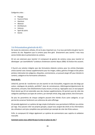 Catégories crées :
• Paysage
• Faune et Flore
• Aventure
• Abstract
• Architecture
• Voitures
• Sport & Loisirs
• Autres
3.6 Présentation générale de K2 :
De toutes les extensions utilisées, K2 est le plus important car, il va nous permettre de gérer tout le
contenu du site. Rappelons que le contenu peut être géré directement avec Joomla ! mais nous
serons limités dans la présentation du contenu.
K2 est une extension pour Joomla! 1.5 composant de gestion de contenu conçu pour Joomla! et
développer par JoomlaWorks* (créateurs d'extension Joomla! depuis 2006). K2 évolue très souvent.
Il fournit une solution intégrée avec des formulaires élaborés contenu pour les articles (Exemples
article Joomla! avec champs supplémentaires pour les images, vidéos, galeries d'images et des pièces
jointes), Imbrication de catégories, étiquettes, commentaires, un puissant plugin API pour étendre le
contenu, catégorie et les formulaires utilisateurs.
Force de K2 :
Utilisé K2, permet de transformer son site Joomla! en site d'actualités, magazine avec des blogs par
auteur, catalogues de produits, portfolio*, base de connaissances, téléchargement/gestionnaire de
documents, annuaire, liste d'événements et plus encore, et tout ça, regroupées sous un seul paquet!
Étant donné que K2 est extensible avec des champs supplémentaires, K2 permet aussi de créer des
catégories spécifiques aux types de contenu, par exemple article, blog, page produit, liste d'annuaire.
De plus les paramètres de chaque catégorie peuvent être hérités d'une autre catégorie, ce qui
permet de conserver facilement une cohérence de votre affichage.
K2 possède également un système de tags simple d'utilisation vous permettant d'afficher vos articles
par tags. Vous pouvez créer vos propres groupes, auquel vous assigné des droits et les informations
des utilisateurs sont plus complètes vous permettant par exemple de créer des fiches auteurs.
Enfin, le composant K2 intègre également un système de commentaire avec captcha et validation
manuelle.
Comment avons nous utilisé K2 pour la mise en place du site ?
28
 