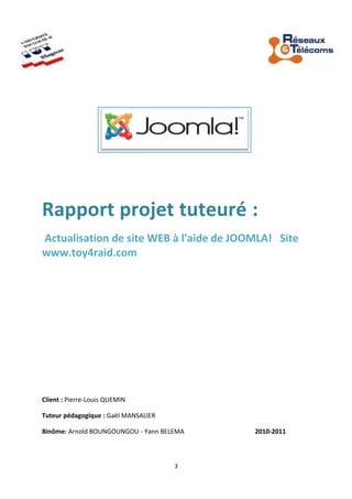 Rapport projet tuteuré :
Actualisation de site WEB à l'aide de JOOMLA! Site
www.toy4raid.com
Client : Pierre-Louis QUEMIN
Tuteur pédagogique : Gaël MANSALIER
Binôme: Arnold BOUNGOUNGOU - Yann BELEMA 2010-2011
3
 