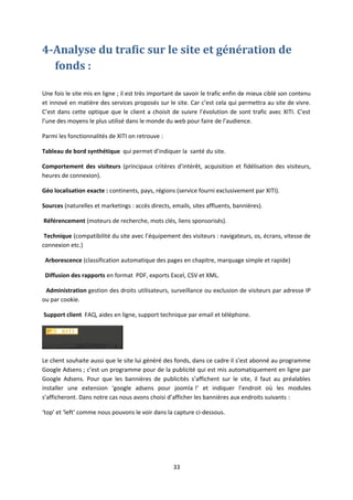 4-Analyse du trafic sur le site et génération de
fonds :
Une fois le site mis en ligne ; il est très important de savoir le trafic enfin de mieux ciblé son contenu
et innové en matière des services proposés sur le site. Car c’est cela qui permettra au site de vivre.
C’est dans cette optique que le client a choisit de suivre l’évolution de sont trafic avec XITI. C’est
l’une des moyens le plus utilisé dans le monde du web pour faire de l’audience.
Parmi les fonctionnalités de XITI on retrouve :
Tableau de bord synthétique qui permet d’indiquer la santé du site.
Comportement des visiteurs (principaux critères d'intérêt, acquisition et fidélisation des visiteurs,
heures de connexion).
Géo localisation exacte : continents, pays, régions (service fourni exclusivement par XITI).
Sources (naturelles et marketings : accès directs, emails, sites affluents, bannières).
Référencement (moteurs de recherche, mots clés, liens sponsorisés).
Technique (compatibilité du site avec l’équipement des visiteurs : navigateurs, os, écrans, vitesse de
connexion etc.)
Arborescence (classification automatique des pages en chapitre, marquage simple et rapide)
Diffusion des rapports en format PDF, exports Excel, CSV et XML.
Administration gestion des droits utilisateurs, surveillance ou exclusion de visiteurs par adresse IP
ou par cookie.
Support client FAQ, aides en ligne, support technique par email et téléphone.
Le client souhaite aussi que le site lui généré des fonds, dans ce cadre il s’est abonné au programme
Google Adsens ; c’est un programme pour de la publicité qui est mis automatiquement en ligne par
Google Adsens. Pour que les bannières de publicités s’affichent sur le site, il faut au préalables
installer une extension ‘google adsens pour joomla !’ et indiquer l’endroit où les modules
s’afficheront. Dans notre cas nous avons choisi d’afficher les bannières aux endroits suivants :
‘top’ et ‘left’ comme nous pouvons le voir dans la capture ci-dessous.
33
 