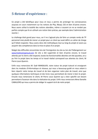 5-Retour d’expérience :
Ce projet a été bénéfique pour nous et nous a permis de prolonger les connaissances
acquises en cours notamment sur les notions de Php, Mysql, CSS et bien d’autres encore.
Nous avons utilisé la totalité des notions abordées, même si souvent on ne se rendait pas
parfois compte que là on utilisait une notion bien précise, par exemple dans l’administration
Joomla !.
Le challenge était grand pour nous, car il ne s’agissait plus de faire un compte rendu de TP
personnel mais plutôt de mener un projet pour un client qui avait défini un cahier de charge
qu’il fallait respecter. Nous avons donc été méthodiques tout au long du projet et avons pu
acquérir des compétences dans la mise en place d’un projet.
Malgré des difficultés rencontrées lors de l’immigration du site ou lors de l’hébergement sur
www.freehostingcloud.com (le site a été supprimé) et bien d’autres encore, le travail
attendu par le client a été respecté, toutes les fonctionnalités désirées ont été ajoutées, on a
pu finir le projet dans les temps et le travail réalisé correspond aux attentes du client, M
Pierre Louis Quemin.
Enfin nous remercions M. Gaël MANSALIER, notre tuteur de projet tuteuré et enseignant
dans les modules d’informatique et réseaux, qui nous a beaucoup guidé en nous aidant à
bien répartir notre temps de travail et de bien organiser notre plan de travail, ainsi que
quelques informations techniques et des livres nous permettant de mener à bien le projet.
Ensuite nous remercions le client, M Pierre Louis Quemin qui a bien spécifié son besoin
permettant d’avancer vite dans la réalisation du projet. Enfin nous remercions Mme Danielle
CABALLERO qui nous a permis de rédiger le support écrit de notre projet.
35
 