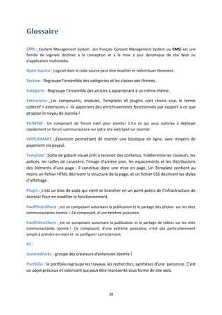 Glossaire
CMS : Content Management System (en français Content Management System ou CMS) est une
famille de logiciels destinés à la conception et à la mise à jour dynamique de site Web ou
d'application multimédia.
Open Source : Logiciel dont le code source peut être modifier et redistribuer librement.
Section : Regroupe l’ensemble des catégories et les classes par thèmes.
Catégorie : Regroupe l’ensemble des articles à appartenant à un même thème.
Extensions : Les composants, modules, Templates et plugins sont réunis sous le terme
collectif « extensions ». Ils apportent des enrichissements fonctionnels par rapport à ce que
propose le noyau de Joomla !
KUNENA : Un composant de forum natif pour Joomla! 1.5.x ce qui vous autorise à déployer
rapidement un forum communautaire sur votre site web basé sur Joomla!.
VIRTUEMART : Extension permettant de monter une boutique en ligne, avec moyens de
payement via paypal.
Template : Sorte de gabarit visuel prêt à recevoir des contenus. Il détermine les couleurs, les
polices, les tailles de caractère, l’image d’arrière plan, les espacements et les distributions
des éléments d’une page : il constitue donc une mise en page. Un Template contient au
moins un fichier HTML décrivant la structure de la page, et un fichier CSS décrivant les styles
d’affichage.
Plugin : c’est un bloc de code qui vient se brancher en un point précis de l’infrastructure de
Joomla! Pour en modifier le fonctionnement.
hwdPhotoShare : est un composant autorisant la publication et le partage des photos sur les sites
communautaires Joomla !. Ce composant, d'une extrême puissance.
hwdVideoShare : est un composant autorisant la publication et le partage de vidéos sur les sites
communautaires Joomla !. Ce composant, d'une extrême puissance, n'est pas particulièrement
simple à prendre en main et se configurer correctement.
K2 :
JoomlaWorks : groupe des créateurs d'extension Joomla !
Portfolio : le portfolio regroupe les travaux, les recherches, synthèses d’une personne. C’est
un objet précieux et valorisant qui peut être représenté sous forme de site web.
38
 