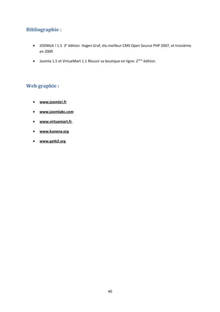 Bibliographie :
• JOOMLA ! 1.5 3e
édition Hagen Graf, élu meilleur CMS Open Source PHP 2007, et troisième.
en 2009
• Joomla 1.5 et VirtueMart 1.1 Réussir sa boutique en ligne: 2ème
édition.
Web graphie :
• www.joomla!.fr
• www.joomlabc.com
• www.virtuemart.fr
• www.kunena.org
• www.getk2.org
40
 