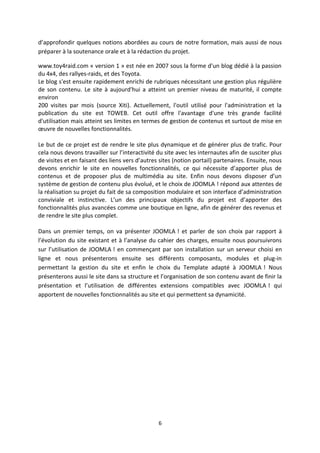 d’approfondir quelques notions abordées au cours de notre formation, mais aussi de nous
préparer à la soutenance orale et à la rédaction du projet.
www.toy4raid.com « version 1 » est née en 2007 sous la forme d'un blog dédié à la passion
du 4x4, des rallyes-raids, et des Toyota.
Le blog s'est ensuite rapidement enrichi de rubriques nécessitant une gestion plus régulière
de son contenu. Le site à aujourd'hui a atteint un premier niveau de maturité, il compte
environ
200 visites par mois (source Xiti). Actuellement, l'outil utilisé pour l'administration et la
publication du site est TOWEB. Cet outil offre l'avantage d'une très grande facilité
d'utilisation mais atteint ses limites en termes de gestion de contenus et surtout de mise en
œuvre de nouvelles fonctionnalités.
Le but de ce projet est de rendre le site plus dynamique et de générer plus de trafic. Pour
cela nous devons travailler sur l’interactivité du site avec les internautes afin de susciter plus
de visites et en faisant des liens vers d’autres sites (notion portail) partenaires. Ensuite, nous
devons enrichir le site en nouvelles fonctionnalités, ce qui nécessite d’apporter plus de
contenus et de proposer plus de multimédia au site. Enfin nous devons disposer d’un
système de gestion de contenu plus évolué, et le choix de JOOMLA ! répond aux attentes de
la réalisation su projet du fait de sa composition modulaire et son interface d’administration
conviviale et instinctive. L’un des principaux objectifs du projet est d’apporter des
fonctionnalités plus avancées comme une boutique en ligne, afin de générer des revenus et
de rendre le site plus complet.
Dans un premier temps, on va présenter JOOMLA ! et parler de son choix par rapport à
l’évolution du site existant et à l’analyse du cahier des charges, ensuite nous poursuivrons
sur l’utilisation de JOOMLA ! en commençant par son installation sur un serveur choisi en
ligne et nous présenterons ensuite ses différents composants, modules et plug-in
permettant la gestion du site et enfin le choix du Template adapté à JOOMLA ! Nous
présenterons aussi le site dans sa structure et l’organisation de son contenu avant de finir la
présentation et l’utilisation de différentes extensions compatibles avec JOOMLA ! qui
apportent de nouvelles fonctionnalités au site et qui permettent sa dynamicité.
6
 