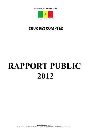 REPUBLIQUE DU SENEGAL
Un Peuple - Un But - Une Foi
COUR DES COMPtES
RAPPORT PUBLIC
2012
Rapport public 2012
Cour des Comptes, lot n° 427 Almadies-BP 9097 Dakar-Peytavin.Tel.: +221338599697 Fax: +221338599040- www.courdesromptes.sn
 