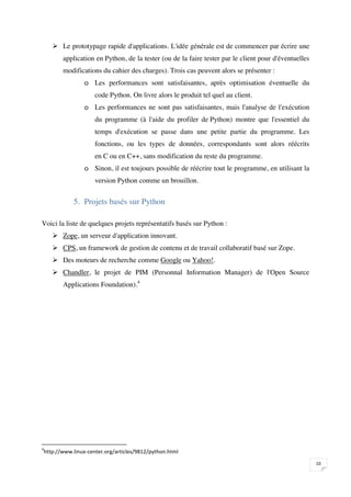  Le prototypage rapide d'applications. L'idée générale est de commencer par écrire une
              application en Python, de la tester (ou de la faire tester par le client pour d'éventuelles
              modifications du cahier des charges). Trois cas peuvent alors se présenter :
                            o Les performances sont satisfaisantes, après optimisation éventuelle du
                                    code Python. On livre alors le produit tel quel au client.
                            o Les performances ne sont pas satisfaisantes, mais l'analyse de l'exécution
                                    du programme (à l'aide du profiler de Python) montre que l'essentiel du
                                    temps d'exécution se passe dans une petite partie du programme. Les
                                    fonctions, ou les types de données, correspondants sont alors réécrits
                                    en C ou en C++, sans modification du reste du programme.
                            o Sinon, il est toujours possible de réécrire tout le programme, en utilisant la
                                    version Python comme un brouillon.


                     5. Projets basés sur Python

Voici la liste de quelques projets représentatifs basés sur Python :
        Zope, un serveur d'application innovant.
        CPS, un framework de gestion de contenu et de travail collaboratif basé sur Zope.
        Des moteurs de recherche comme Google ou Yahoo!.
        Chandler, le projet de PIM (Personnal Information Manager) de l'Open Source
              Applications Foundation).4






    
                                                                                                               

 