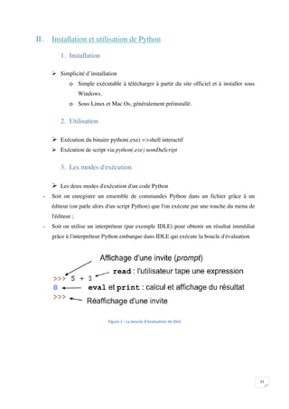 II.       Installation et utilisation de Python

                  1. Installation

               Simplicité d’installation
                      o Simple exécutable à télécharger à partir du site officiel et à installer sous
                            Windows.
                      o Sous Linux et Mac Os, généralement préinstallé.


                  2. Utilisation

               Exécution du binaire python(.exe) =>shell interactif
               Exécution de script via python(.exe) nomDuScript


                  3. Les modes d'exécution

               Les deux modes d'exécution d'un code Python
          -   Soit on enregistre un ensemble de commandes Python dans un fichier grâce à un
              éditeur (on parle alors d'un script Python) que l'on exécute par une touche du menu de
              l'éditeur ;
          -   Soit on utilise un interpréteur (par exemple IDLE) pour obtenir un résultat immédiat
              grâce à l'interpréteur Python embarque dans IDLE qui exécute la boucle d'évaluation




                                       




                                                                                                        

 
