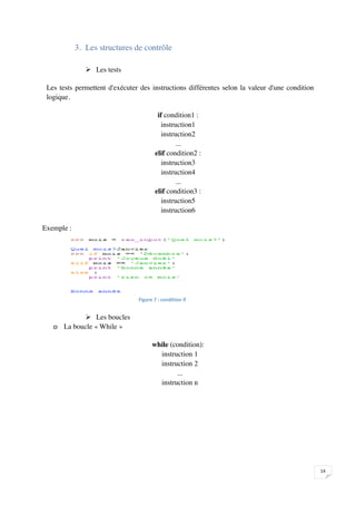 3. Les structures de contrôle

                  Les tests

    Les tests permettent d'exécuter des instructions différentes selon la valeur d'une condition
    logique.

                                            if condition1 :
                                              instruction1
                                              instruction2
                                                   ...
                                           elif condition2 :
                                              instruction3
                                              instruction4
                                                   ...
                                           elif condition3 :
                                              instruction5
                                              instruction6

Exemple :




                                   


               Les boucles
      o La boucle « While »

                                         while (condition):
                                           instruction 1
                                           instruction 2
                                                 ...
                                           instruction n




                                                                                                   

 