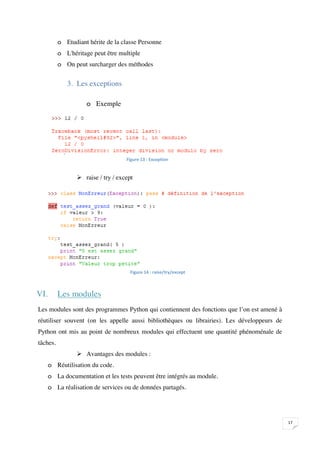 o Etudiant hérite de la classe Personne
          o L'héritage peut être multiple
          o On peut surcharger des méthodes


             3. Les exceptions

                    o Exemple




                                    


                  raise / try / except




                                      



VI.       Les modules
Les modules sont des programmes Python qui contiennent des fonctions que l’on est amené à
réutiliser souvent (on les appelle aussi bibliothèques ou librairies). Les développeurs de
Python ont mis au point de nombreux modules qui effectuent une quantité phénoménale de
tâches.
                  Avantages des modules :
      o Réutilisation du code.
      o La documentation et les tests peuvent être intégrés au module.
      o La réalisation de services ou de données partagés.




                                                                                             

 