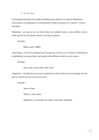 2. Jeu de mots

Ce programme présente trois simples algorithmes pour détecter s'il s'agit de Palindromes,
Anacycliques ou Anagrammes, en mentionnant le temps d’exécution (cf. Annexe1 : Code et
exécution).

Palindrome : un texte ou un mot dont l'ordre des symboles lettres ou des chiffres reste le
même qu'on le lise de gauche à droite ou de droite à gauche.

       Exemple :

                Radar, kayak, ABBA

Anacyclique : un mot ou une phrase que l'on peut lire à l'envers ou à l'endroit, Contrairement
au palindrome, un anacyclique a une signification différente selon le sens de lecture.

       Exemple :

                Soda, Ados ; Leon, Noel ; Mon, Nom

Anagramme : Jeu littéraire qui inverse ou permute les lettres d'un mot ou d'un groupe de mots
pour en extraire un sens ou un nouveau mot.

       Exemple :

                Aube => beau

                Niche => chien, chine

                Ordinateur =>on durerait, dur notaire, ration dure, rudération




                                                                                                 

 
