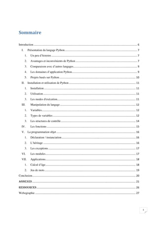 






Introduction
    I.         Présentation du langage Python
          1.      Un peu d’histoire
          2.      Avantages et inconvénients de Python
          3.      Comparaison avec d’autres langages 
                                                     
          4.      Les domaines d’application Python 
                                                    
          5.      Projets basés sur Python
    II. Installation et utilisation de Python
          1.      Installation
          2.      Utilisation
          3.      Les modes d'exécution 
                                        
    III.          Manipulation du langage
          1.      Variables
          2.      Types de variables
          3.      Les structures de contrôle
    IV.           Les fonctions
    V. La programmation objet
          1.      Déclaration / instanciation
          2.      L’héritage
          3.      Les exceptions
    VI.           Les modules
    VII.          Applications 
                               
          1.      Calcul d’âge
          2.      Jeu de mots
Conclusion



Webographie



                                                                                                                                                                    

 