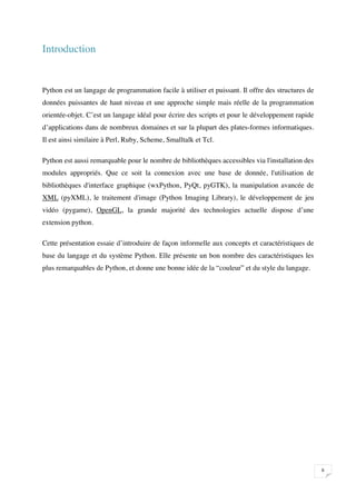 Introduction


Python est un langage de programmation facile à utiliser et puissant. Il offre des structures de
données puissantes de haut niveau et une approche simple mais réelle de la programmation
orientée-objet. C’est un langage idéal pour écrire des scripts et pour le développement rapide
d’applications dans de nombreux domaines et sur la plupart des plates-formes informatiques.
Il est ainsi similaire à Perl, Ruby, Scheme, Smalltalk et Tcl.

Python est aussi remarquable pour le nombre de bibliothèques accessibles via l'installation des
modules appropriés. Que ce soit la connexion avec une base de donnée, l'utilisation de
bibliothèques d'interface graphique (wxPython, PyQt, pyGTK), la manipulation avancée de
XML (pyXML), le traitement d'image (Python Imaging Library), le développement de jeu
vidéo (pygame), OpenGL, la grande majorité des technologies actuelle dispose d’une
extension python.

Cette présentation essaie d’introduire de façon informelle aux concepts et caractéristiques de
base du langage et du système Python. Elle présente un bon nombre des caractéristiques les
plus remarquables de Python, et donne une bonne idée de la “couleur” et du style du langage.




                                                                                                   

 