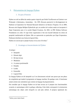 I.       Présentation du langage Python

                     1. Un peu d’histoire

Python est créé au début des années quatre-vingt-dix par Guido Van Rossum au Centrum voor
Wiskunde à Informatica, Amsterdam. . En 1995, Rossum poursuivit le développement de
Pythonà la Corporation for National Research Initiatives de Reston (Virginie). Et en 2000,
Rossum créa l'équipe BeOpen PythonLabs qui, en octobre de la même année est incorporée à
Zope Corporation puis à la société Digital Creations. En 2001, la PSF (Python Software
Foundation) est créée. Il s'agit d'une organisation à but non lucratif détenant les droits de
propriété intellectuelle de Python. Elle est sponsorisée en particulier par Zope Corporation.
Pythonest distribué sous forme de logiciel libre.
Python est couvert par sa propre licence et ne cesse d’évoluer.1


                     2. Avantages et inconvénients de Python

Avantage :
           Interprété
           Orienté objet
           De haut niveau
           Modulaire
           A syntaxe positionnelle
           Portable
           Lisible
           Extensible
           Logiciel libre
Le langage Python est dit interprété car il est directement exécuté sans passer par une phase
de compilation qui traduit le programme en langage machine. En quelque sorte, il fonctionne
autant comme une calculatrice que comme un langage de programmation.
On considère que le langage Python est de haut niveau car il propose des fonctionnalités
avancées et automatiques telle le garbage collecting. Cette tâche correspond à la destruction
automatique des objets créés lorsqu'ils ne sont plus utilisés. Il propose également des





    
                                                                                                

 