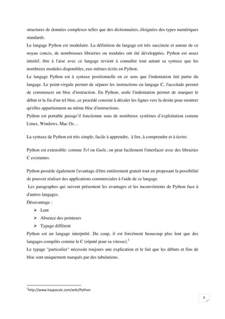 structures de données complexes telles que des dictionnaires, éloignées des types numériques
standards.
Le langage Python est modulaire. La définition du langage est très succincte et autour de ce
noyau concis, de nombreuses librairies ou modules ont été développées. Python est assez
intuitif, être à l'aise avec ce langage revient à connaître tout autant sa syntaxe que les
nombreux modules disponibles, eux-mêmes écrits en Python.
Le langage Python est à syntaxe positionnelle en ce sens que l'indentation fait partie du
langage. Le point-virgule permet de séparer les instructions en langage C, l'accolade permet
de commencer un bloc d'instruction. En Python, seule l'indentation permet de marquer le
début et la fin d'un tel bloc, ce procédé consiste à décaler les lignes vers la droite pour montrer
qu'elles appartiennent au même bloc d'instructions.
Python est portable puisqu’il fonctionne sous de nombreux systèmes d’exploitation comme
Linux, Windows, Mac Os…

La syntaxe de Python est très simple, facile à apprendre, à lire, à comprendre et à écrire.

Python est extensible: comme Tcl ou Guile, on peut facilement l'interfacer avec des librairies
C existantes.

Python possède également l'avantage d'être entièrement gratuit tout en proposant la possibilité
de pouvoir réaliser des applications commerciales à l'aide de ce langage.
    Les paragraphes qui suivent présentent les avantages et les inconvénients de Python face à
d'autres langages.
Désavantage :
        Lent
        Absence des pointeurs
        Typage différent
Python est un langage interprété. Du coup, il est forcément beaucoup plus lent que des
langages compilés comme le C (réputé pour sa vitesse).2
Le typage "particulier" nécessite toujours une explication et le fait que les débuts et fins de
bloc sont uniquement marqués par des tabulations.






    
                                                                                                      

 