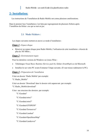 Radio Mobile : un outil d’aide à la planification radio


2- Installation:
   Les instructions de l’installation de Radio Mobile ont connu plusieurs améliorations.

Dans le premier lieu l’installation s’est faite par regroupement de plusieurs fichiers.après
l’installtion du fichier .exe qui se met en jeu.



               2.1 Mode Fichiers :

   Les étapes suivantes mettent en œuvre ce mode d’installation :

   Etape 1 : Espace disque
       Réserver un espace disque pour Radio Mobile, l’utilisation de cette installation a besoin de
       plus de 305 Mbits ;

   Etape 2 : Environnement requis
   Pour les dernières versions de Windows ou Linux-Wine :
       Téléchargez Visual Basic Runtime (Service pack 6), fichier vbrun60sp6.exe de Microsoft.
       Installez-le sur votre PC avant d’entamer l’étape suivante. (Il vaut mieux redémarrer le PC).

   Etape 3 : Préparation de l’installation
   Créer un dossier ‘Radio Mobile’ par exemple:
   "C:Radio_Mobile"
   Créer un dossier ‘Download’ dans le dossier créé auparavant. par exemple:
   "C:Radio_Mobiledownload"
   Créer une structure des dossiers. par exemple:
         "C:Geodata"
         "C:Geodatasrtm1"
         "C:Geodatasrtm3"
         "C:GeodataGTOPO30"
         "C:GeodataTerraserver"
         "C:GeodataLandsat"
         "C:GeodataOpenStreetMap"
         "C:GeodataLandcover"



                                                                                                  10
 