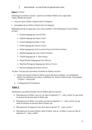 Radio Mobile : un outil d’aide à la planification radio

Etape 4 : Langue

Télécharger les fichiers suivants à partir de site Radio Mobile et les copier dans
'Radio_Mobiledownload':
   rmwcore.zip (ce fichier contient toutes les langues).
   rmwupdate.zip (ce fichier contient toutes les langues).
Dépendamment de la langue que vous voulez installer; il faut télécharger l’un des fichiers
suivants :
           German language par Arnold Tibus
           English language par Roger Coudé
           French language par Roger Coudé
           Greek language par Ioannis Liaskos
           Italian language par Gian Leonardo Solazzi & Gabriele Memeo
           Spanish language par Juan Andrés González
           Turkish language par A. Tahir Dengiz
           Dutch/Flemish language par Gust Mariens
           Brazilian/Portuguese language par Marcio Pereira
           Russian language par Serguei Fetisov
En plus, il est peut être nécessaire d’installer les fichiers suivants :
       Fichier utm.zip qui contient le fichier 'geosys.dat' pour configurer les coordonnées
       définit d’un utilisateur du système. Installation du fichier est décrite dans 'The program
       > Fichiers > Geosys.dat'

        Configuration de l'installation

Etape 5

Maintenant, nous allons installer tous les fichiers dans les dossiers:
      Décompressez le fichier 'rmwcore.zip' dans le répertoire 'C:  radio_mobile' (ce qui inclut
      la structure de dossiers dans le fichier zip)

      Décompressez le fichier 'rmwupdate.zip' dans le répertoire 'C:  radio_mobile' (ce qui
      inclut la structure de dossiers dans le fichier zip)

      Décompressez la langue de votre choix dans le dossier "C:  radio_mobile "

      Décompressez les autres fichiers dans le fichier ‘utm.zip’ et fichier 'wmap.zip' dans le
      répertoire 'C:  radio_mobile'



                                                                                                 11
 