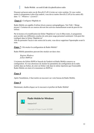 Radio Mobile : un outil d’aide à la planification radio

S'assurer qu'aucun autre cas de Rmwdlx32.dll n’existe sur votre système. Si vous voulez
mettre le programme à plus d'un endroit, vous devez mettre Rmwdlx32.dll (et les autres dll)
dans ’ C:  Windows  system32’.

Etape 6 : Configurez Maplink.txt
Radio Mobile est capable d’utiliser divers sources cartographiques. Voir 'Edit > Merge
picures'. Certaines de ces sources doivent être activées manuellement avant de pouvoir les
utiliser.

Par la lecture et la modification du fichier 'Maplink.txt’ avec le Bloc-notes, le programme
peut accéder aux différentes couches de carte pour usage personnel seulement. Cela peut être
configuré dans le fichier 'Maplink.txt'
Afin de permettre l'accès à une source de la carte, vous devez supprimer l'apostrophe avant le
nom.

Etape 7 : Où stocker la configuration de Radio Mobile?
Radio Mobile paramètres peuvent être stockés sur deux sites:

        Registre Windows
        fichier RMW.ini

L'existence du fichier RMW.ini bascule de l'endroit où Radio Mobile conserve sa
configuration. Si vous choisissez de stocker les paramètres de configuration de la radio
mobile dans un fichier, de créer un fichier vide dans le même répertoire que l'exécutable
Radio Mobile est situé et le renommer en RMW.ini

Étape 8
Après l'installation, il faut mettre un raccourci sur votre bureau de Radio Mobile.

Etape 9
Maintenant, double-cliquez sur le raccourci et profiter de Radio Mobile!




                                                                                              12
 