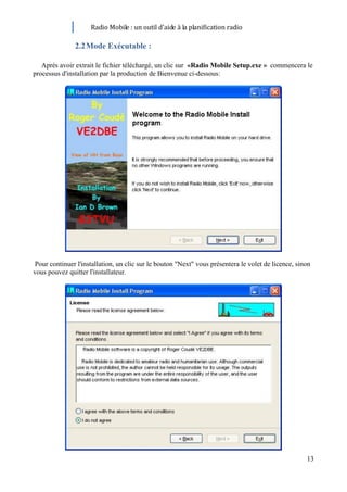 Radio Mobile : un outil d’aide à la planification radio

               2.2 Mode Exécutable :

   Après avoir extrait le fichier téléchargé, un clic sur «Radio Mobile Setup.exe » commencera le
processus d'installation par la production de Bienvenue ci-dessous:




 Pour continuer l'installation, un clic sur le bouton "Next" vous présentera le volet de licence, sinon
vous pouvez quitter l'installateur.




                                                                                                     13
 