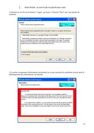Radio Mobile : un outil d’aide à la planification radio

 Continuez en un clic sur le bouton 'I agree' qui active le bouton "Next" qui vous permet de
continuer.




 À ce point, un panneau d'information est présenté en ce qui concerne les conditions d'accès pour le
téléchargement des informations sur Internet.




                                                                                                  14
 