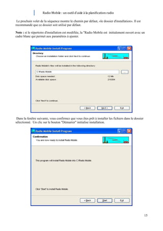 Radio Mobile : un outil d’aide à la planification radio

 Le prochain volet de la séquence montre le chemin par défaut, «le dossier d'installation». Il est
recommandé que ce dossier soit utilisé par défaut.

Note : si le répertoire d'installation est modifiée, la "Radio Mobile est initialement ouvert avec un
cadre blanc qui permet aux paramètres à ajuster.




 Dans la fenêtre suivante, vous confirmez que vous êtes prêt à installer les fichiers dans le dossier
sélectionné. Un clic sur le bouton "Démarrer" initialise installation.




                                                                                                        15
 