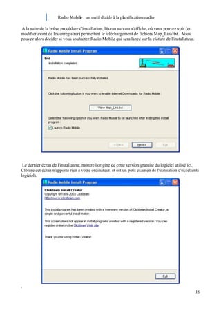 Radio Mobile : un outil d’aide à la planification radio

A la suite de la brève procédure d'installation, l'écran suivant s'affiche, où vous pouvez voir (et
modifier avant de les enregistrer) permettant le téléchargement de fichiers Map_Link.txt. Vous
pouvez alors décider si vous souhaitez Radio Mobile qui sera lancé sur la clôture de l'installateur.




 Le dernier écran de l'installateur, montre l'origine de cette version gratuite du logiciel utilisé ici.
Clôture cet écran n'apporte rien à votre ordinateur, et est un petit examen de l'utilisation d'excellents
logiciels.




.
                                                                                                       16
 