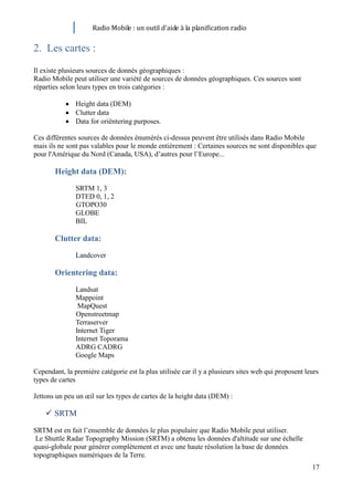Radio Mobile : un outil d’aide à la planification radio

2. Les cartes :
Il existe plusieurs sources de donnés géographiques :
Radio Mobile peut utiliser une variété de sources de données géographiques. Ces sources sont
réparties selon leurs types en trois catégories :

               Height data (DEM)
               Clutter data
               Data for oriëntering purposes.

Ces différentes sources de données énumérés ci-dessus peuvent être utilisés dans Radio Mobile
mais ils ne sont pas valables pour le monde entièrement : Certaines sources ne sont disponibles que
pour l'Amérique du Nord (Canada, USA), d’autres pour l’Europe...

       Height data (DEM):
               SRTM 1, 3
               DTED 0, 1, 2
               GTOPO30
               GLOBE
               BIL

       Clutter data:
               Landcover

       Orientering data:
               Landsat
               Mappoint
                MapQuest
               Openstreetmap
               Terraserver
               Internet Tiger
               Internet Toporama
               ADRG CADRG
               Google Maps

Cependant, la première catégorie est la plus utilisée car il y a plusieurs sites web qui proposent leurs
types de cartes

Jettons un peu un œil sur les types de cartes de la height data (DEM) :

     SRTM
SRTM est en fait l’ensemble de données le plus populaire que Radio Mobile peut utiliser.
 Le Shuttle Radar Topography Mission (SRTM) a obtenu les données d'altitude sur une échelle
quasi-globale pour générer complètement et avec une haute résolution la base de données
topographiques numériques de la Terre.
                                                                                                     17
 