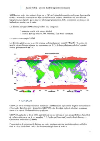 Radio Mobile : un outil d’aide à la planification radio


SRTM est un projet international dirigé par la (NGA) National Geospatial-Intelligence Agency et la
(NASA) National Aeronautics and Space Administration. qui met en évidence les informations
topographiques digitales qu’on peut les télécharger gratuitement. Elles contiennent les données sur
les hauteurs acquises par le radar.

Les données de type SRTM sont disponibles en 2 catégories:

              3 secondes arcs 90 x 90 mètres, Global
              1 seconde d'arc de données 30 x 30 mètres, États-Unis seulement.

Les zones couvertes par SRTM

Les données générées par la navette spatiale seulement couvert entre 60 ° N et 59 ° S comme on
peut le voir sur l'image suivante .un pourcentage de 0,2% de la population mondiale n'a pas été
illustré par la mission SRTM.




            GTOPO30
GTOPO30 est un modèle d'élévation numérique (DEM) avec un espacement de grille horizontale de
30 secondes d'arc (environ 1 kilomètre). GTOPO30 a été dressée à partir de plusieurs sources de
trame et le vecteur d'information topographique.

GTOPO30, achevé à la fin de 1996, a été élaboré sur une période de trois ans par le biais d'un effort
de collaboration mené par le personnel de l'US Geological Survey's Center for Earth Resources
Observation and Science (EROS).

l’inconvénient de ce type est le fait que ses cartes n'ont pas assez de résolution qui sera utilisées
dans le calcul des liaisons radio à des fréquences supérieures à 30 MHz

                                                                                                        18
 